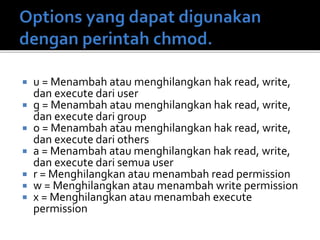  u = Menambah atau menghilangkan hak read, write,
dan execute dari user
 g = Menambah atau menghilangkan hak read, write,
dan execute dari group
 o = Menambah atau menghilangkan hak read, write,
dan execute dari others
 a = Menambah atau menghilangkan hak read, write,
dan execute dari semua user
 r = Menghilangkan atau menambah read permission
 w = Menghilangkan atau menambah write permission
 x = Menghilangkan atau menambah execute
permission
 