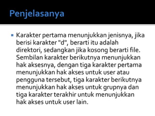  Karakter pertama menunjukkan jenisnya, jika
berisi karakter "d", berarti itu adalah
direktori, sedangkan jika kosong berarti file.
Sembilan karakter berikutnya menunjukkan
hak aksesnya, dengan tiga karakter pertama
menunjukkan hak akses untuk user atau
pengguna tersebut, tiga karakter berikutnya
menunjukkan hak akses untuk grupnya dan
tiga karakter terakhir untuk menunjukkan
hak akses untuk user lain.
 