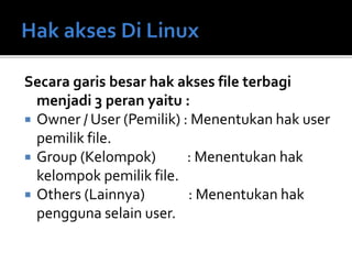 Secara garis besar hak akses file terbagi
menjadi 3 peran yaitu :
 Owner / User (Pemilik) : Menentukan hak user
pemilik file.
 Group (Kelompok) : Menentukan hak
kelompok pemilik file.
 Others (Lainnya) : Menentukan hak
pengguna selain user.
 