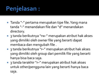  Tanda “-” pertama merupakan tipe file.Yang mana
tanda “-” menandakan file dan “d” menandakan
directory.
 3 tanda berikutnya “rw-” merupakan atribut hak akses
yang dimiliki oleh owner file yang berarti dapat
membaca dan mengubah file .
 3 tanda berikutnya “r–” merupakan atribut hak akses
yang dimiliki oleh group dari pemilik file yang berarti
hanya bisa baca saja.
 3 tanda terakhir “r–” merupakan atribut hak akses
untuk other/pengguna lain yang berarti hanya baca
saja.
 