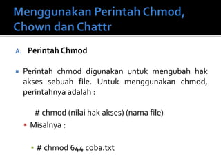 A. Perintah Chmod
 Perintah chmod digunakan untuk mengubah hak
akses sebuah file. Untuk menggunakan chmod,
perintahnya adalah :
# chmod (nilai hak akses) (nama file)
 Misalnya :
▪ # chmod 644 coba.txt
 