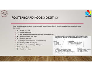ROUTERBOARD KODE 3 DIGIT #3
• Fitur tambahan yang mengikuti penamaan pada sebuah RouterBoard Mikrotik, anda bisa lihat pada kode-kode
berikut ini:
• U = Terdapat Port USB
• P = Memiliki injektor PoE
• I = Salah satu port (biasanya yang terakhir) bisa mengeluarkan PoE
• A = Memori atau licensi lebih tinggi
• H = Prosessor lebih tinggi
• L = Edisi Light, Biasanya beberapa hardware dikurangi
• F = Memiliki port SFP (Fiber Optic)
• E = PCI yang tersedia adalah type PCIExpress
• X<N> = Jumlah Core
• G = Memiliki port Gigabit
 
