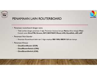 PENAMAAN LAIN ROUTERBOARD
• Penamaan routerboard dengan nama
• Tidak seribet dengan penamaan 3 digit. Penamaan biasanya berupa Nama diikuti dengan Fitur.
Contoh nama: OmniTIK, Groove, SXT, SEXTANT, Metal, LHG, DynaDish, cAP, wAP
• Penamaan Non-Standar
• Penamaan Routerboard lebih dari 3 digit misalnya RB1100U, RB2011Ui dan lainnya
• Penamaan Khusus
• CloudCoreRouter (CCR)
• CloudRouterSwitch (CRS)
• CloudSmartSwitch (CSS)
 
