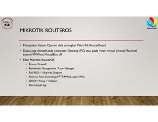 MIKROTIK ROUTEROS
• Merupakan Sistem Operasi dari perangkat MikroTik RouterBoard
• Dapat juga diinstall pada computer Desktop (PC) atau pada mesin virtual (virtual Machine)
sepertiVMWare,VirtualBox dll
• Fitur Mikrotik RouterOS
• Router, Firewall
• Bandwidth Management / User Manager
• Full 80211 1/b/g/n/ac Support
• Point to PointTunneling (PPTP, PPPoE, openVPN)
• DHCP / Proxy / HotSpot
• Dan banyak lagi
 