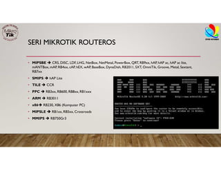 SERI MIKROTIK ROUTEROS
• MIPSBE  CRS, DISC, LDF, LHG, NetBox, NetMetal, PowerBox, QRT, RB9xx, hAP, hAP ac, hAP ac lite,
mANTBox, mAP, RB4xx, cAP, hEX, wAP, BaseBox, DynaDish, RB2011, SXT, OmniTik, Groove, Metal, Sextant,
RB7xx
• SMIPS  hAP Lite
• TILE  CCR
• PPC  RB3xx, RB600, RB8xx, RB1xxx
• ARM  RB3011
• x86 RB230, X86 (Komputer PC)
• MIPSLE  RB1xx, RB5xx, Crossroads
• MMIPS  RB750Gr3
 
