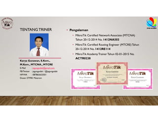 TENTANGTRINER • Pengalaman
• MikroTik Certified Network Associate (MTCNA)
Tahun 20-12-2014 No. 1412NA503
• MikroTik Certified Routing Engineer (MTCRE)Tahun
20-12-2014 No. 1412RE114
• MikroTik AcademyTrainer Tahun 02-01-2015 No.
ACTR0238
Karya Gunawan, S.Kom.,
M.Kom., MTCNA., MTCRE
E-Mail : jagungodak@gmail.com
FB/Twitter : jagungodak / @jagungodak
HP/WA : 087865653501
Dosen STMIK Mataram
 