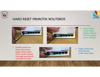 HARD RESET MIKROTIK ROUTEROS
1. Gunakan pensil atau
benda tajam lainnya
(jangan terlalu tajam)
untuk menekan tombol
reset pada saat mikrotik
mati (tidak ada daya)
2. Dalam kondisi
tombol resset
ditekan, hidupkan
mikrotik (pasang
power mikrotik)
3. Tunggu sampai bunyi
suara beep, lalu
tombol reset dilepas
 