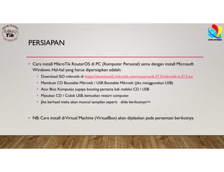 PERSIAPAN
• Cara install MikroTik RouterOS di PC (Komputer Personal) sama dengan install Microsoft
Windows.Hal-hal yang harus dipersiapkan adalah:
• Download ISO mikrotik di https://download2.mikrotik.com/routeros/6.37.5/mikrotik-6.37.5.iso
• Membuat CD Bootable Mikrotik / USB Bootable Mikrotik (jika menggunakan USB)
• Atur Bios Komputer, supaya booting pertama kali melalui CD / USB
• Masukan CD / Colok USB, kemudian restart computer.
• Jika berhasil maka akan muncul tampilan seperti slide berikutnya>>
• NB: Cara install diVirtual Machine (VirtualBox) akan dijelaskan pada persentasi berikutnya
 