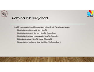 CAPAIAN PEMBELAJARAN
• Setelah mempelajari mudul pengenalan mikrotik ini, Mahasiswa mampu:
• Menjelaskan produk-produk dari MikroTik
• Menjelaskan jenis-jenis dan seri MikroTik RouterBoard
• Menjelaskan level-level yang ada pada MikroTik RouterOS
• Melakukan installasi MikroTik RouterOS pada PC
• Mengembalikan konfigurasi dasar dari MikroTik RouterBoard
 