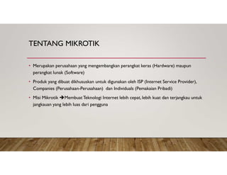 TENTANG MIKROTIK
• Merupakan perusahaan yang mengembangkan perangkat keras (Hardware) maupun
perangkat lunak (Software)
• Produk yang dibuat dikhususkan untuk digunakan oleh ISP (Internet Service Provider),
Companies (Perusahaan-Perusahaan) dan Individuals (Pemakaian Pribadi)
• Misi Mikrotik MembuatTeknologi Internet lebih cepat, lebih kuat dan terjangkau untuk
jangkauan yang lebih luas dari pengguna
 