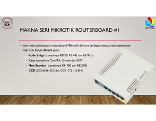 MAKNA SERI MIKROTIK ROUTERBOARD #1
• jenis-jenis penamaan routerboard Mikrotik dimana terdapat empat jenis penamaan
mikrotik RouterBoard yaitu:
• Kode 3 digit (contohnya RB750, RB 443 dan RB 951)
• Kata (contohnya OmniTik, Groove dan SXT)
• Non Standar (contohnya RB1100 dan RB2100)
• CCR (CCR1016-12G dan CCR1072-1G-8S+)
 
