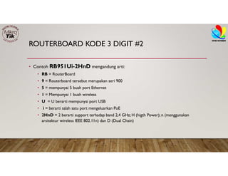 ROUTERBOARD KODE 3 DIGIT #2
• Contoh RB951Ui-2HnD mengandung arti:
• RB = RouterBoard
• 9 = Routerboard tersebut merupakan seri 900
• 5 = mempunyai 5 buah port Ethernet
• 1 = Mempunyai 1 buah wireless
• U = U berarti mempunyai port USB
• i = berarti salah satu port mengeluarkan PoE
• 2HnD = 2 berarti support terhadap band 2,4 GHz; H (higth Power); n (menggunakan
arsitektur wireless IEEE 802.11n) dan D (Dual Chain)
 