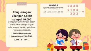 pengurangan bilangan cacah
melibatkan pengurangan
nilai tempat satuan, puluhan,
ratusan dan ribuan.
Perhatikan contoh
pengurangan berikut:
2.345 - 2.123 = ...
Pengurangan
Bilangan Cacah
sampai 10.000
kurangkan bilangan ribuan dengan
ribuan. Pada contoh maka, 2 - 2 = 0
Langkah 5
Jadi, hasil dari 2.345 - 2.123 = 222
 