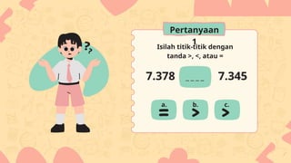 Isilah titik-titik dengan
tanda >, <, atau =
7.378 7.345
a. b. c.
Pertanyaan
1
 