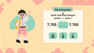 Isilah titik-titik dengan
tanda >, <, atau =
7.705 7.705
a. b. c.
Pertanyaan
3
 