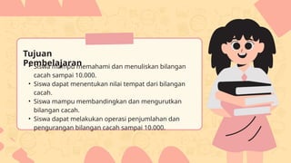 Tujuan
Pembelajaran
• Siswa mampu memahami dan menuliskan bilangan
cacah sampai 10.000.
• Siswa dapat menentukan nilai tempat dari bilangan
cacah.
• Siswa mampu membandingkan dan mengurutkan
bilangan cacah.
• Siswa dapat melakukan operasi penjumlahan dan
pengurangan bilangan cacah sampai 10.000.
 