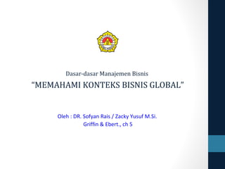 Dasar-dasar Manajemen Bisnis
“MEMAHAMI KONTEKS BISNIS GLOBAL”
Oleh : DR. Sofyan Rais / Zacky Yusuf M.Si.
Griffin & Ebert., ch 5
 