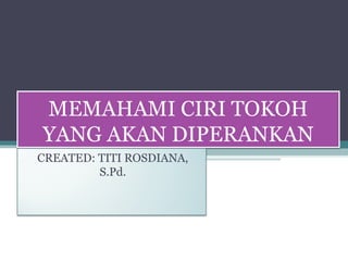 MEMAHAMI CIRI TOKOH 
YANG AKAN DIPERANKAN 
CREATED: TITI ROSDIANA, 
S.Pd. 
 