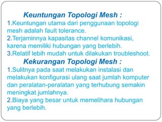 Keuntungan Topologi Mesh :
1.Keuntungan utama dari penggunaan topologi
mesh adalah fault tolerance.
2.Terjaminnya kapasitas channel komunikasi,
karena memiliki hubungan yang berlebih.
3.Relatif lebih mudah untuk dilakukan troubleshoot.
     Kekurangan Topologi Mesh :
1.Sulitnya pada saat melakukan instalasi dan
melakukan konfigurasi ulang saat jumlah komputer
dan peralatan-peralatan yang terhubung semakin
meningkat jumlahnya.
2.Biaya yang besar untuk memelihara hubungan
yang berlebih.
 