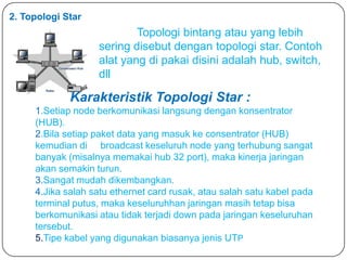 2. Topologi Star
                           Topologi bintang atau yang lebih
                   sering disebut dengan topologi star. Contoh
                   alat yang di pakai disini adalah hub, switch,
                   dll

             Karakteristik Topologi Star :
     1.Setiap node berkomunikasi langsung dengan konsentrator
     (HUB).
     2.Bila setiap paket data yang masuk ke consentrator (HUB)
     kemudian di broadcast keseluruh node yang terhubung sangat
     banyak (misalnya memakai hub 32 port), maka kinerja jaringan
     akan semakin turun.
     3.Sangat mudah dikembangkan.
     4.Jika salah satu ethernet card rusak, atau salah satu kabel pada
     terminal putus, maka keseluruhhan jaringan masih tetap bisa
     berkomunikasi atau tidak terjadi down pada jaringan keseluruhan
     tersebut.
     5.Tipe kabel yang digunakan biasanya jenis UTP
 