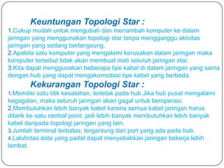 Keuntungan Topologi Star :
1.Cukup mudah untuk mengubah dan menambah komputer ke dalam
jaringan yang menggunakan topologi star tanpa mengganggu aktvitas
jaringan yang sedang berlangsung.
2.Apabila satu komputer yang mengalami kerusakan dalam jaringan maka
komputer tersebut tidak akan membuat mati seluruh jaringan star.
3.Kita dapat menggunakan beberapa tipe kabel di dalam jaringan yang sama
dengan hub yang dapat mengakomodasi tipe kabel yang berbeda.
        Kekurangan Topologi Star :
1.Memiliki satu titik kesalahan, terletak pada hub.Jika hub pusat mengalami
kegagalan, maka seluruh jaringan akan gagal untuk beroperasi.
2.Membutuhkan lebih banyak kabel karena semua kabel jaringan harus
ditarik ke satu central point, jadi lebih banyak membutuhkan lebih banyak
kabel daripada topologi jaringan yang lain.
3.Jumlah terminal terbatas, tergantung dari port yang ada pada hub.
4.Lalulintas data yang padat dapat menyebabkan jaringan bekerja lebih
lambat.
 