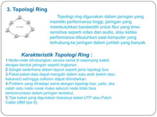 3. Topologi Ring
                             Topologi ring digunakan dalam jaringan yang
                         memiliki performance tinggi, jaringan yang
                         membutuhkan bandwidth untuk fitur yang time-
                         sensitive seperti video dan audio, atau ketika
                         performance dibutuhkan saat komputer yang
                         terhubung ke jaringan dalam jumlah yang banyak.

        Karakteristik Topologi Ring :
1.Node-node dihubungkan secara serial di sepanjang kabel,
dengan bentuk jaringan seperti lingkaran.
2.Sangat sederhana dalam layout seperti jenis topologi bus.
3.Paket-paket data dapat mengalir dalam satu arah (kekiri atau
kekanan) sehingga collision dapat dihindarkan.
4.Problem yang dihadapi sama dengan topologi bus, yaitu: jika
salah satu node rusak maka seluruh node tidak bisa
berkomunikasi dalam jaringan tersebut.
5.Tipe kabel yang digunakan biasanya kabel UTP atau Patch
Cable (IBM tipe 6).
 
