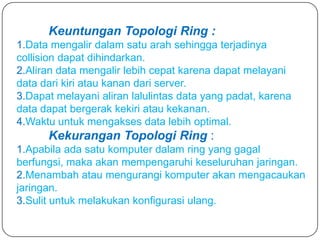Keuntungan Topologi Ring :
1.Data mengalir dalam satu arah sehingga terjadinya
collision dapat dihindarkan.
2.Aliran data mengalir lebih cepat karena dapat melayani
data dari kiri atau kanan dari server.
3.Dapat melayani aliran lalulintas data yang padat, karena
data dapat bergerak kekiri atau kekanan.
4.Waktu untuk mengakses data lebih optimal.
      Kekurangan Topologi Ring :
1.Apabila ada satu komputer dalam ring yang gagal
berfungsi, maka akan mempengaruhi keseluruhan jaringan.
2.Menambah atau mengurangi komputer akan mengacaukan
jaringan.
3.Sulit untuk melakukan konfigurasi ulang.
 