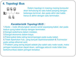 4. Topologi Bus
                         Dalam topologi ini masing masing komputer
                     akan terhubung ke satu kabel panjang dengan
                     beberapa terminal, dan pada akhir dari kable
                     harus di akhiri dengan satu terminator.



       Karakteristik Topologi BUS :
1.Node – node dihubungkan secara serial sepanjang kabel, dan pada
kedua ujung kabel ditutup dengan terminator.
2.Sangat sederhana dalam instalasi.
3.Sangat ekonomis dalam biaya.
4.Paket-paket data saling bersimpangan pada suatu kabel.
5.Tidak diperlukan hub, yang banyak diperlukanadalah 6.Tconnector
pada setiap ethernet card.
7.Problem yang sering terjadi adalah jika salah satu node rusak, maka
jaringan keseluruhan dapat down, sehingga seluruh node tidak bisa
berkomunikasi dalam jaringan tersebut.
 