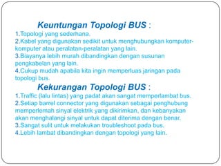 Keuntungan Topologi BUS :
1.Topologi yang sederhana.
2.Kabel yang digunakan sedikit untuk menghubungkan komputer-
komputer atau peralatan-peralatan yang lain.
3.Biayanya lebih murah dibandingkan dengan susunan
pengkabelan yang lain.
4.Cukup mudah apabila kita ingin memperluas jaringan pada
topologi bus.
        Kekurangan Topologi BUS :
1.Traffic (lalu lintas) yang padat akan sangat memperlambat bus.
2.Setiap barrel connector yang digunakan sebagai penghubung
memperlemah sinyal elektrik yang dikirimkan, dan kebanyakan
akan menghalangi sinyal untuk dapat diterima dengan benar.
3.Sangat sulit untuk melakukan troubleshoot pada bus.
4.Lebih lambat dibandingkan dengan topologi yang lain.
 