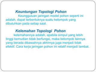 Keuntungan Topologi Pohon
         Keungguluan jaringan model pohon seperti ini
adalah, dapat terbentuknya suatu kelompok yang
dibutuhkan pada setiap saat.

       Kelemahan Topologi Pohon
      kelemahannya adalah, apabila simpul yang lebih
tinggi kemudian tidak berfungsi, maka kelompok lainnya
yang berada dibawahnya akhirnya juga menjadi tidak
efektif. Cara kerja jaringan pohon ini relatif menjadi lambat.
 