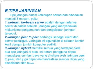 E.TIPE JARINGAN
    Tipe jaringan dalam kehidupan sehari-hari dibedakan
menjadi 3 macam, yaitu:
1.Jaringan berbasis server adalah dengan adanya
server di dalam sebuah jaringan yang menyediakan
mekanisme pengamanan dan pengelolaan jaringan
tersebut.
2.Jaringan peer to peer berfungsi sebagai client dan
server sekaligus. Jaringan ini digunakan di sebuah kantor
kecil dengan jumlah komputer sedikit.
3.Jaringan hybrid memiliki semua yang terdapat pada
dua tipe jaringan di atas. Ini berarti pengguna dapat
mengakses sumber daya yang di-share oleh jaringan peer
to peer, dan juga dapat memanfaatkan sumber daya yang
disediakan oleh server
 