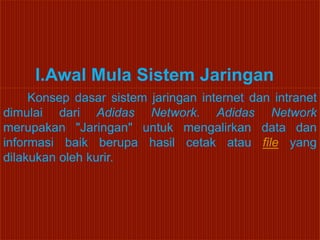 I.Awal Mula Sistem Jaringan
     Konsep dasar sistem jaringan internet dan intranet
dimulai dari Adidas Network. Adidas Network
merupakan "Jaringan" untuk mengalirkan data dan
informasi baik berupa hasil cetak atau file yang
dilakukan oleh kurir.
 