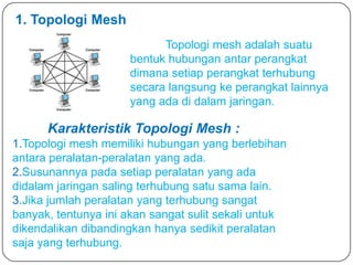 1. Topologi Mesh
                           Topologi mesh adalah suatu
                     bentuk hubungan antar perangkat
                     dimana setiap perangkat terhubung
                     secara langsung ke perangkat lainnya
                     yang ada di dalam jaringan.

      Karakteristik Topologi Mesh :
1.Topologi mesh memiliki hubungan yang berlebihan
antara peralatan-peralatan yang ada.
2.Susunannya pada setiap peralatan yang ada
didalam jaringan saling terhubung satu sama lain.
3.Jika jumlah peralatan yang terhubung sangat
banyak, tentunya ini akan sangat sulit sekali untuk
dikendalikan dibandingkan hanya sedikit peralatan
saja yang terhubung.
 