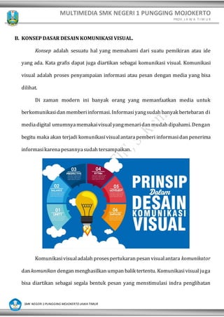 MULTIMEDIA SMK NEGERI 1 PUNGGING MOJOKERTO
PROV. J A W A T I M U R
SMK NEGERI 1 PUNGGING MOJOKERTO JAWA TIMUR
B. KONSEP DASAR DESAIN KOMUNIKASI VISUAL.
Konsep adalah sesuatu hal yang memahami dari suatu pemikiran atau ide
yang ada. Kata grafis dapat juga diartikan sebagai komunikasi visual. Komunikasi
visual adalah proses penyampaian informasi atau pesan dengan media yang bisa
dilihat.
Di zaman modern ini banyak orang yang memanfaatkan media untuk
berkomunikasidan memberiinformasi. Informasiyangsudah banyak bertebaran di
mediadigital umumnyamemakaivisualyangmenaridan mudah dipahami. Dengan
begitu maka akan terjadi komunikasivisualantara pemberi informasidan penerima
informasikarenapesannyasudah tersampaikan.
Komunikasivisualadalah prosespertukaran pesan visualantara komunikator
dan komunikan dengan menghasilkan umpan balik tertentu. Komunikasivisualjuga
bisa diartikan sebagai segala bentuk pesan yang menstimulasi indra penglihatan
 