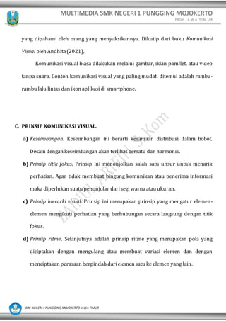 MULTIMEDIA SMK NEGERI 1 PUNGGING MOJOKERTO
PROV. J A W A T I M U R
SMK NEGERI 1 PUNGGING MOJOKERTO JAWA TIMUR
yang dipahami oleh orang yang menyaksikannya. Dikutip dari buku Komunikasi
Visual oleh Andhita(2021),
Komunikasi visual biasa dilakukan melalui gambar, iklan pamflet, atau video
tanpa suara. Contoh komunikasi visual yang paling mudah ditemui adalah rambu-
rambu lalu lintas dan ikon aplikasi di smartphone.
C. PRINSIP KOMUNIKASIVISUAL.
a) Keseimbangan. Keseimbangan ini berarti kesamaan distribusi dalam bobot.
Desain dengan keseimbangan akan terlihat bersatu dan harmonis.
b) Prinsip titik fokus. Prinsip ini menonjolkan salah satu unsur untuk menarik
perhatian. Agar tidak membuat bingung komunikan atau penerima informasi
maka diperlukan suatu penonjolandarisegi warnaatau ukuran.
c) Prinsip hierarki visual. Prinsip ini merupakan prinsip yang mengatur elemen-
elemen mengikuti perhatian yang berhubungan secara langsung dengan titik
fokus.
d) Prinsip ritme. Selanjutnya adalah prinsip ritme yang merupakan pola yang
diciptakan dengan mengulang atau membuat variasi elemen dan dengan
menciptakan perasaan berpindah darielemen satu ke elemen yang lain.
 