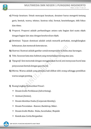 MULTIMEDIA SMK NEGERI 1 PUNGGING MOJOKERTO
PROV. J A W A T I M U R
SMK NEGERI 1 PUNGGING MOJOKERTO JAWA TIMUR
e) Prinsip kesatuan. Untuk mencapai kesatuan, desainer harus mengerti tentang
garis, bentuk, warna, tekstur, kontras nilai, format, keseimbangan, titik fokus
dan ritme.
f) Proporsi. Proporsi adalah perbandingan antara satu bagian dari suatu objek
dengan bagian lain atau dengan keseluruhan objek.
g) Dominasi. Tujuan dominasi adalah untuk menarik perhatian, menghilangkan
kebosanan, dan memecah keteraturan.
h) Ilustrasi. Ilustrasi adalah gambar untuk memperjelasisi buku atau karangan.
i) Teks. Susunan kataatau kalimat yang menjelaskan barangatau jasa.
j) Tipografi. Senimencetak dengan menggunakan huruf,senimenyusun huruf atau
penyusunan bentuk dengan gayahuruf.
k) Warna. Warna adalah yang pertama kali dilihat oleh orang sehingga pemilihan
warnasangat penting.
l) RuangLingkup KomunikasiVisual :
▪ Desain Grafis Periklanan (Advertising).
▪ Animasi(Anime).
▪ Desain Identitas Usaha (CorporateIdentity).
▪ Desain Percetakan - Banner, Backdrop, Stiker.
▪ Desain Grafis Media - Buku, Suratkabar, Majalah
▪ Komik atau Cerita Bergambar.
 