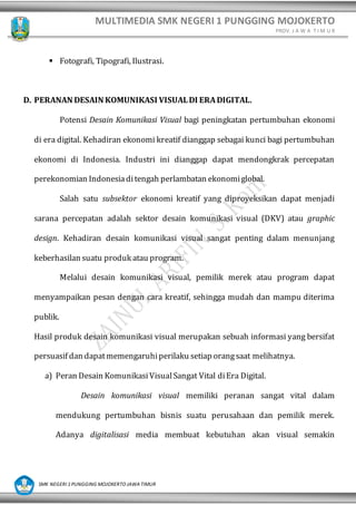 MULTIMEDIA SMK NEGERI 1 PUNGGING MOJOKERTO
PROV. J A W A T I M U R
SMK NEGERI 1 PUNGGING MOJOKERTO JAWA TIMUR
▪ Fotografi, Tipografi, Ilustrasi.
D. PERANAN DESAIN KOMUNIKASI VISUALDI ERADIGITAL.
Potensi Desain Komunikasi Visual bagi peningkatan pertumbuhan ekonomi
di era digital. Kehadiran ekonomi kreatif dianggap sebagai kunci bagi pertumbuhan
ekonomi di Indonesia. Industri ini dianggap dapat mendongkrak percepatan
perekonomian Indonesiaditengah perlambatan ekonomiglobal.
Salah satu subsektor ekonomi kreatif yang diproyeksikan dapat menjadi
sarana percepatan adalah sektor desain komunikasi visual (DKV) atau graphic
design. Kehadiran desain komunikasi visual sangat penting dalam menunjang
keberhasilan suatu produk atau program.
Melalui desain komunikasi visual, pemilik merek atau program dapat
menyampaikan pesan dengan cara kreatif, sehingga mudah dan mampu diterima
publik.
Hasil produk desain komunikasi visual merupakan sebuah informasi yang bersifat
persuasif dan dapatmemengaruhiperilaku setiap orangsaat melihatnya.
a) Peran Desain KomunikasiVisualSangat Vital diEra Digital.
Desain komunikasi visual memiliki peranan sangat vital dalam
mendukung pertumbuhan bisnis suatu perusahaan dan pemilik merek.
Adanya digitalisasi media membuat kebutuhan akan visual semakin
 