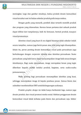 MULTIMEDIA SMK NEGERI 1 PUNGGING MOJOKERTO
PROV. J A W A T I M U R
SMK NEGERI 1 PUNGGING MOJOKERTO JAWA TIMUR
meningkat. Logo dan gambar misalnya, kedua produk desain komunikasi
visualtersebut saat ini bukan sekedar produk grafistanpa makna.
Dengan grafis yang menarik, pembeli akan tertarik memilih produk
dan program yang ditawarkan. Karena kesan pertama dari sebuah produk
dapat dilihat dari tampilannya, baik itu kemasan, bentuk produk, maupun
visualpromosinya.
Identitas visual yang kuat di era digital biasanya tidak sekedar indah
secara tampilan, namun juga berisi pesan atau nilai yang ingin disampaikan.
Selain itu, peran penting desain komunikasi visual pada perusahaan juga
berhubungan dengan corporate identity atau identitas perusahaan. Suatu
perusahaan yang baik harus dapat menyampaikan image baik sesuai dengan
identitasnya. Bagi suatu perusahaan, image merupakan kesan yang ingin
diberikan kepada publik melalui produk, kegiatan, serta usaha-usaha
pemasarannya.
Maka penting bagi perusahaan menampilkan identitas yang kuat,
sehingga menciptakan image di kepala pembaca pesan. Semua bisnis dan
subsektor membutuhkan DKVuntukkelangsungan usahanya.
Produk graphic design ini tidak hanya berbentuk logo, namun juga
desain produk, dan visual promosi media sosial. Bahkan penggunaan desain
komunikasi visual tidak terbatas pada bisnis dan perusahaan saja. Sektor
 