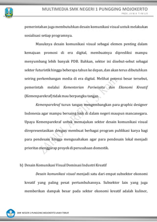 MULTIMEDIA SMK NEGERI 1 PUNGGING MOJOKERTO
PROV. J A W A T I M U R
SMK NEGERI 1 PUNGGING MOJOKERTO JAWA TIMUR
pemerintahan jugamembutuhkan desain komunikasi visualuntuk melakukan
sosialisasi setiap programnya.
Masuknya desain komunikasi visual sebagai elemen penting dalam
kemajuan promosi di era digital, membuatnya diprediksi mampu
menyumbang lebih banyak PDB. Bahkan, sektor ini disebut-sebut sebagai
sektor futuristik hingga beberapa tahun kedepan, dan akan terus dibutuhkan
seiring perkembangan media di era digital. Melihat potensi besar tersebut,
pemerintah melalui Kementerian Pariwisata dan Ekonomi Kreatif
(Kemenparekraf)tidak mau berpangku tangan.
Kemenparekraf turun tangan mengembangkan para graphic designer
Indonesia agar mampu bersaing baik di dalam negeri maupun mancanegara.
Upaya Kemenparekraf untuk memajukan sektor desain komunikasi visual
direpresentasikan dengan membuat berbagai program publikasi karya bagi
para pendesain hingga mengusahakan agar para pendesain lokal menjadi
prioritas menggarap proyek diperusahaan domestik.
b) Desain KomunikasiVisualDominasiIndustriKreatif
Desain komunikasi visual menjadi satu dari empat subsektor ekonomi
kreatif yang paling pesat pertumbuhannya. Subsektor lain yang juga
memberikan dampak besar pada sektor ekonomi kreatif adalah kuliner,
 