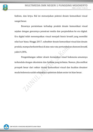 MULTIMEDIA SMK NEGERI 1 PUNGGING MOJOKERTO
PROV. J A W A T I M U R
SMK NEGERI 1 PUNGGING MOJOKERTO JAWA TIMUR
fashion, dan kriya. Hal ini menunjukan potensi desain komunikasi visual
sangat besar.
Besarnya permintaan terhadap produk desain komunikasi visual
sejalan dengan gencarnya penetrasi media dan perpindahan ke era digital.
Era digital telah menempatkan visual menjadi bisnis kreatif yang memiliki
nilai luar biasa. Hingga 2017, subsektor desain komunikasi visual dan desain
produk, mampuberkontribusidiatas rata-rata pertumbuhan ekonomikreatif,
yakni4,38%.
Pengembangan sektor desain komunikasi visual Indonesia umumnya
terkendala dengan ekosistem dan fasilitas yang terbatas. Namun, jika melihat
prospek besar dari sektor desain komunikasi visual dan kualitas desainer
mudaIndonesiasudah selayaknya optimism dalam sector ini kian besar.
 