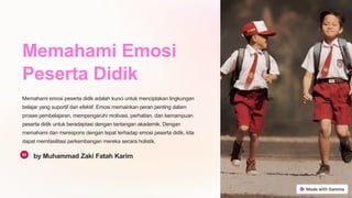 Memahami Emosi
Peserta Didik
Memahami emosi peserta didik adalah kunci untuk menciptakan lingkungan
belajar yang suportif dan efektif. Emosi memainkan peran penting dalam
proses pembelajaran, mempengaruhi motivasi, perhatian, dan kemampuan
peserta didik untuk beradaptasi dengan tantangan akademik. Dengan
memahami dan merespons dengan tepat terhadap emosi peserta didik, kita
dapat memfasilitasi perkembangan mereka secara holistik.
by Muhammad Zaki Fatah Karim
 