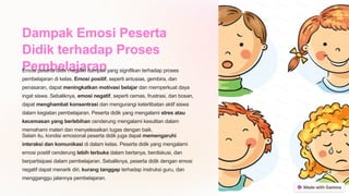 Dampak Emosi Peserta
Didik terhadap Proses
Pembelajaran
Emosi peserta didik memiliki dampak yang signifikan terhadap proses
pembelajaran di kelas. Emosi positif, seperti antusias, gembira, dan
penasaran, dapat meningkatkan motivasi belajar dan memperkuat daya
ingat siswa. Sebaliknya, emosi negatif, seperti cemas, frustrasi, dan bosan,
dapat menghambat konsentrasi dan mengurangi keterlibatan aktif siswa
dalam kegiatan pembelajaran. Peserta didik yang mengalami stres atau
kecemasan yang berlebihan cenderung mengalami kesulitan dalam
memahami materi dan menyelesaikan tugas dengan baik.
Selain itu, kondisi emosional peserta didik juga dapat memengaruhi
interaksi dan komunikasi di dalam kelas. Peserta didik yang mengalami
emosi positif cenderung lebih terbuka dalam bertanya, berdiskusi, dan
berpartisipasi dalam pembelajaran. Sebaliknya, peserta didik dengan emosi
negatif dapat menarik diri, kurang tanggap terhadap instruksi guru, dan
mengganggu jalannya pembelajaran.
 