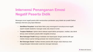 Intervensi Penanganan Emosi
Negatif Peserta Didik
Menangani emosi negatif peserta didik membutuhkan pendekatan yang holistik dan proaktif. Berikut
beberapa intervensi yang dapat dilakukan:
• Identifikasi Penyebab: Kenali faktor-faktor yang memengaruhi munculnya emosi negatif,
seperti masalah akademik, hubungan sosial, atau situasi di rumah.
• Terapkan Relaksasi: Ajarkan teknik relaksasi seperti latihan pernapasan, meditasi, atau teknik
lainnya untuk membantu peserta didik mengelola emosinya.
• Bina Hubungan Positif: Bangun kedekatan dan kepercayaan dengan peserta didik agar
mereka merasa nyaman berbagi perasaan dan menerima bantuan.
• Beri Dukungan Sosial: Fasilitasi interaksi peserta didik dengan rekan-rekannya untuk
mengembangkan keterampilan sosial dan dukungan kelompok.
 