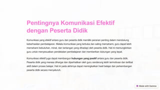 Pentingnya Komunikasi Efektif
dengan Peserta Didik
Komunikasi yang efektif antara guru dan peserta didik memiliki peranan penting dalam mendukung
keberhasilan pembelajaran. Melalui komunikasi yang terbuka dan saling memahami, guru dapat lebih
memahami kebutuhan, minat, dan tantangan yang dihadapi oleh peserta didik. Hal ini memungkinkan
guru untuk menyesuaikan pendekatan pembelajaran dan memberikan dukungan yang tepat.
Komunikasi efektif juga dapat membangun hubungan yang positif antara guru dan peserta didik.
Peserta didik yang merasa dihargai dan diperhatikan oleh guru cenderung lebih termotivasi dan terlibat
aktif dalam proses belajar. Hal ini pada akhirnya dapat meningkatkan hasil belajar dan perkembangan
peserta didik secara menyeluruh.
 