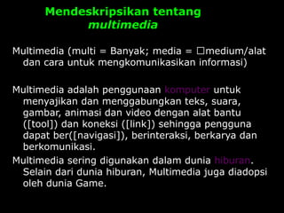 Mendeskripsikan tentang
multimedia
Multimedia (multi = Banyak; media = medium/alat
dan cara untuk mengkomunikasikan informasi)
Multimedia adalah penggunaan komputer untuk
menyajikan dan menggabungkan teks, suara,
gambar, animasi dan video dengan alat bantu
([tool]) dan koneksi ([link]) sehingga pengguna
dapat ber([navigasi]), berinteraksi, berkarya dan
berkomunikasi.
Multimedia sering digunakan dalam dunia hiburan.
Selain dari dunia hiburan, Multimedia juga diadopsi
oleh dunia Game.
 