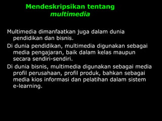 Mendeskripsikan tentang
multimedia
Multimedia dimanfaatkan juga dalam dunia
pendidikan dan bisnis.
Di dunia pendidikan, multimedia digunakan sebagai
media pengajaran, baik dalam kelas maupun
secara sendiri-sendiri.
Di dunia bisnis, multimedia digunakan sebagai media
profil perusahaan, profil produk, bahkan sebagai
media kios informasi dan pelatihan dalam sistem
e-learning.
 