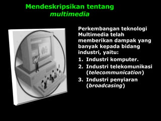 Mendeskripsikan tentang
multimedia
Perkembangan teknologi
Multimedia telah
memberikan dampak yang
banyak kepada bidang
industri, yaitu:
1. Industri komputer.
2. Industri telekomunikasi
(telecommunication)
3. Industri penyiaran
(broadcasing)
 