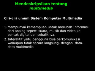 Mendeskripsikan tentang
multimedia
Ciri-ciri umum Sistem Komputer Multimedia
1.Mempunyai kemampuan untuk merubah Informasi
dari analog seperti suara, musik dan video ke
bentuk digital dan sebaliknya.
2.Interaktif yaitu pengguna bisa berkomunikasi
walaupun tidak secara langsung. dengan data-
data multimedia
 