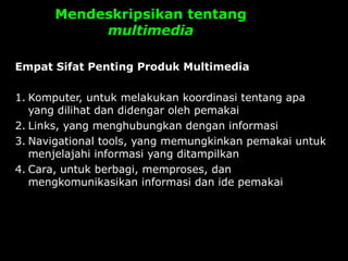 Mendeskripsikan tentang
multimedia
Empat Sifat Penting Produk Multimedia
1. Komputer, untuk melakukan koordinasi tentang apa
yang dilihat dan didengar oleh pemakai
2. Links, yang menghubungkan dengan informasi
3. Navigational tools, yang memungkinkan pemakai untuk
menjelajahi informasi yang ditampilkan
4. Cara, untuk berbagi, memproses, dan
mengkomunikasikan informasi dan ide pemakai
 