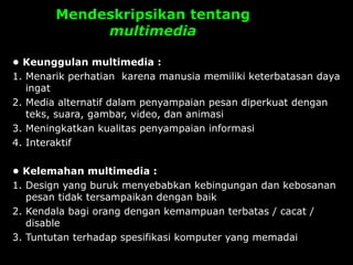 Mendeskripsikan tentang
multimedia
• Keunggulan multimedia :
1. Menarik perhatian karena manusia memiliki keterbatasan daya
ingat
2. Media alternatif dalam penyampaian pesan diperkuat dengan
teks, suara, gambar, video, dan animasi
3. Meningkatkan kualitas penyampaian informasi
4. Interaktif
• Kelemahan multimedia :
1. Design yang buruk menyebabkan kebingungan dan kebosanan
pesan tidak tersampaikan dengan baik
2. Kendala bagi orang dengan kemampuan terbatas / cacat /
disable
3. Tuntutan terhadap spesifikasi komputer yang memadai
 